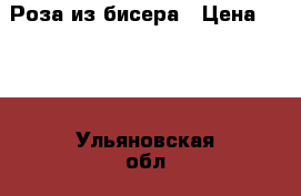 Роза из бисера › Цена ­ 500 - Ульяновская обл., Ульяновск г. Подарки и сувениры » Изделия ручной работы   